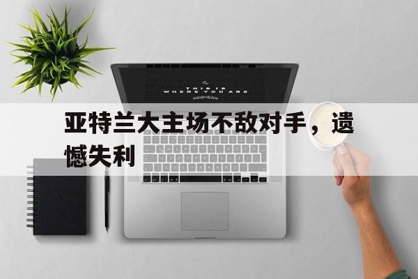 关于亚特兰大主场不敌对手，遗憾失利的信息