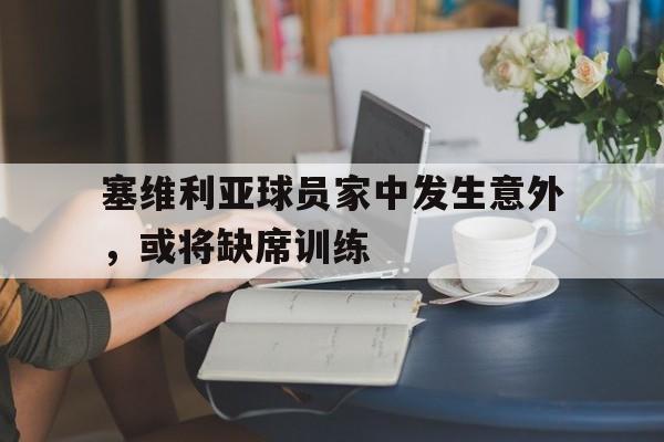 关于塞维利亚球员家中发生意外，或将缺席训练的信息